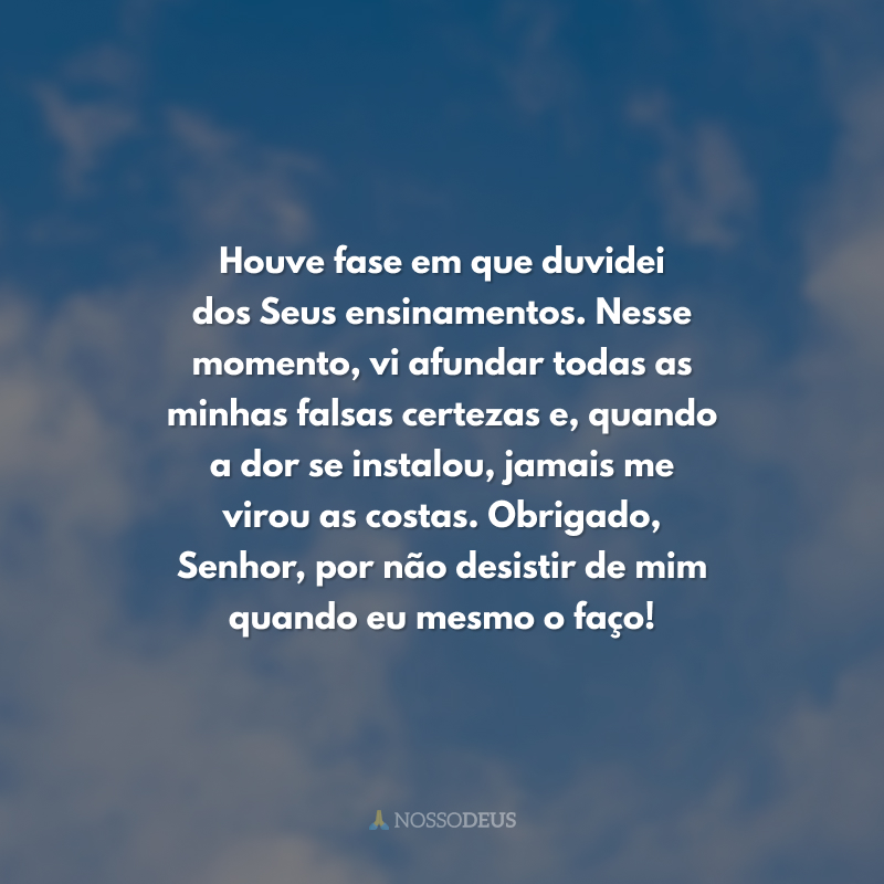Houve fase em que duvidei dos Seus ensinamentos. Nesse momento, vi afundar todas as minhas falsas certezas e, quando a dor se instalou, jamais me virou as costas. Obrigado, Senhor, por não desistir de mim quando eu mesmo o faço!