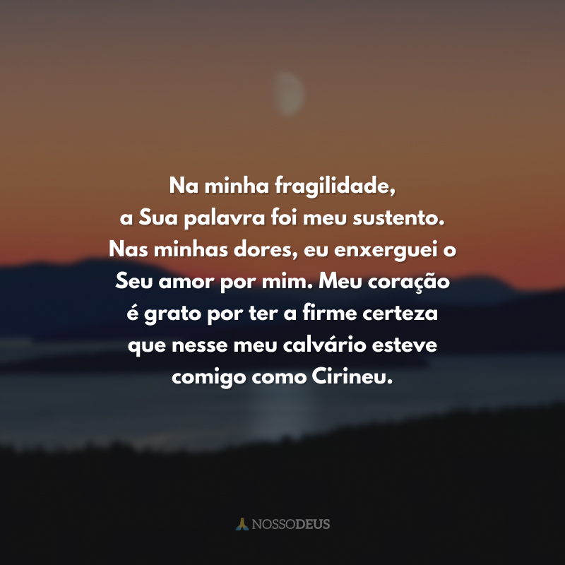 Na minha fragilidade, a Sua palavra foi meu sustento. Nas minhas dores, eu enxerguei o Seu amor por mim. Meu coração é grato por ter a firme certeza que nesse meu calvário esteve comigo como Cirineu.
