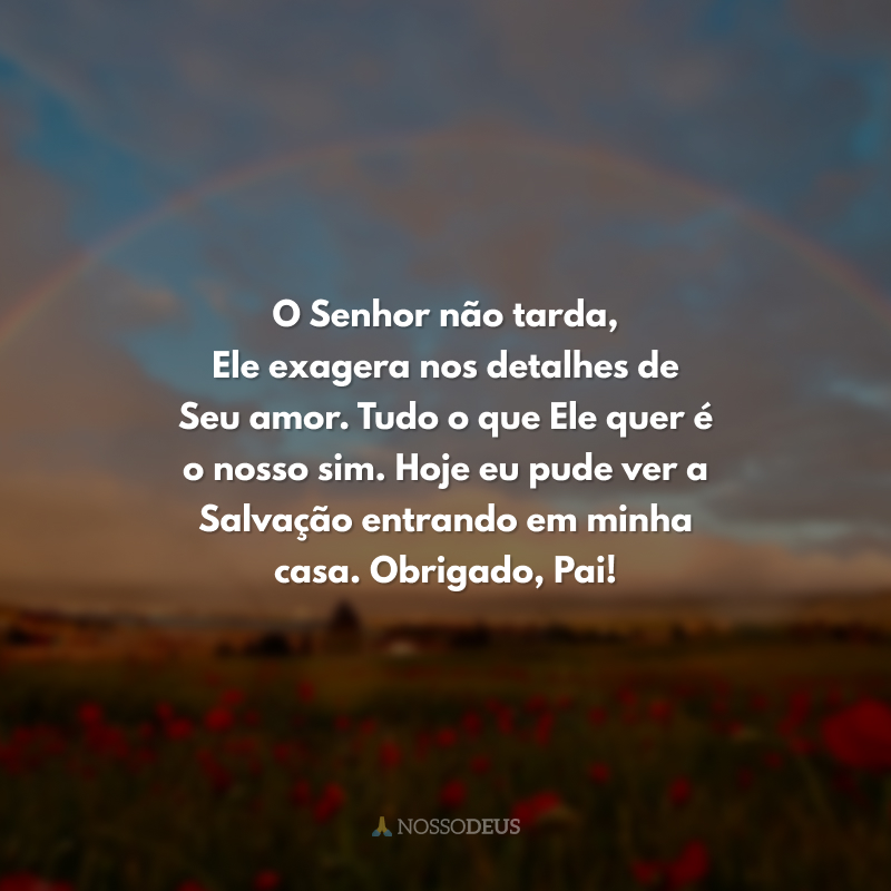 O Senhor não tarda, Ele exagera nos detalhes de Seu amor. Tudo o que Ele quer é o nosso sim. Hoje eu pude ver a Salvação entrando em minha casa. Obrigado, Pai! 