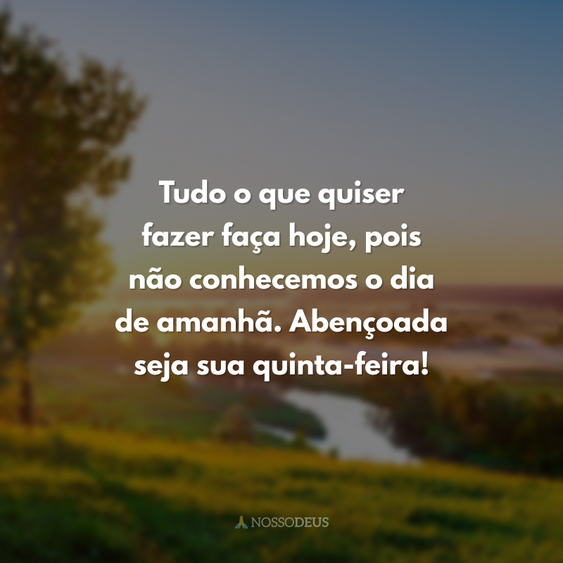 Tudo o que quiser fazer faça hoje, pois não conhecemos o dia de amanhã. Abençoada seja sua quinta-feira! 