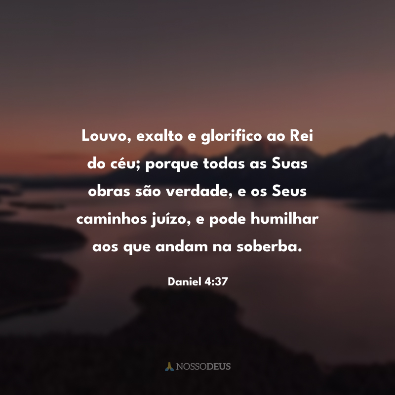 Louvo, exalto e glorifico ao Rei do céu; porque todas as Suas obras são verdade, e os Seus caminhos juízo, e pode humilhar aos que andam na soberba.

