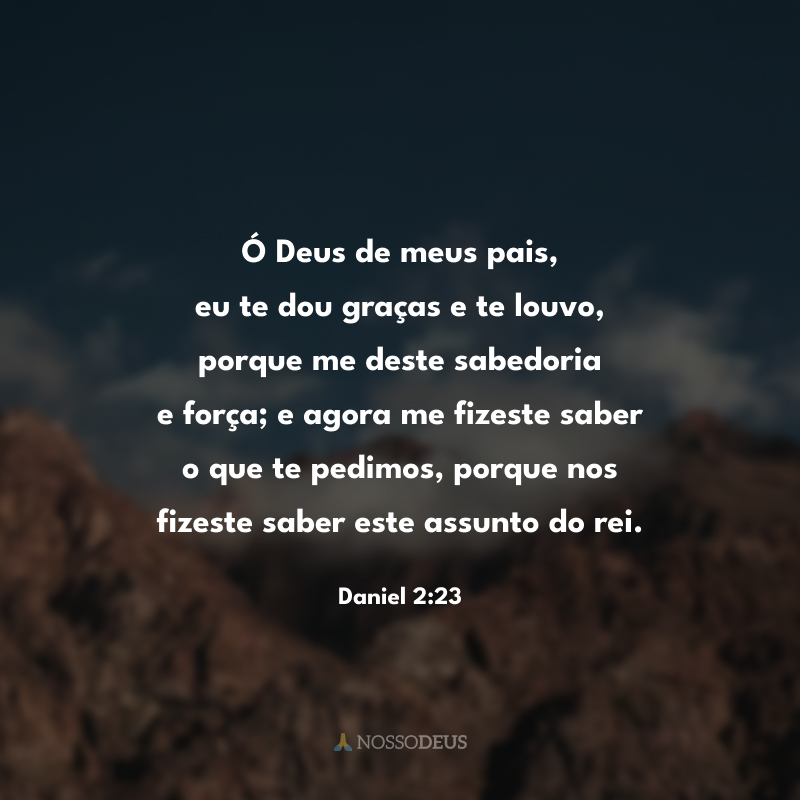 Ó Deus de meus pais, eu te dou graças e te louvo, porque me deste sabedoria e força; e agora me fizeste saber o que te pedimos, porque nos fizeste saber este assunto do rei.


