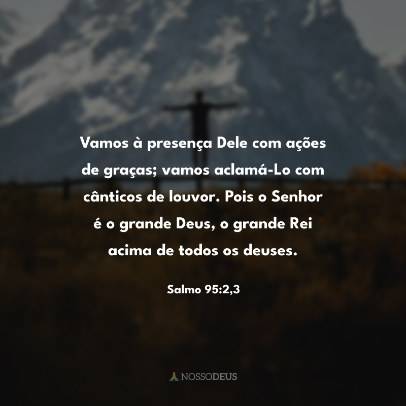 Vamos à presença Dele com ações de graças; vamos aclamá-Lo com cânticos de louvor. Pois o Senhor é o grande Deus, o grande Rei acima de todos os deuses.
